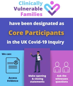 Clinically Vulnerable Families have been designated as Core Participants in the UK Covid-19 Inquiry. We can access evidence, make opening and closing statements, and ask the witnesses questions.